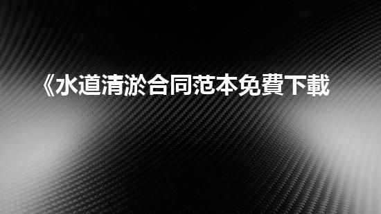 《水道清淤合同范本免費下載，讓你的水道暢通無阻！》